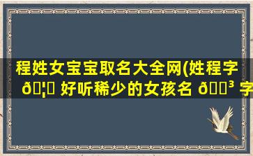 程姓女宝宝取名大全网(姓程字 🦊 好听稀少的女孩名 🌳 字)